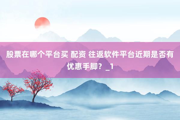 股票在哪个平台买 配资 往返软件平台近期是否有优惠手脚？_1