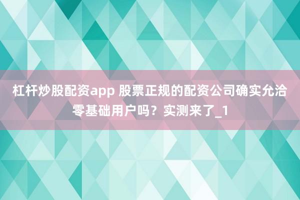 杠杆炒股配资app 股票正规的配资公司确实允洽零基础用户吗？实测来了_1
