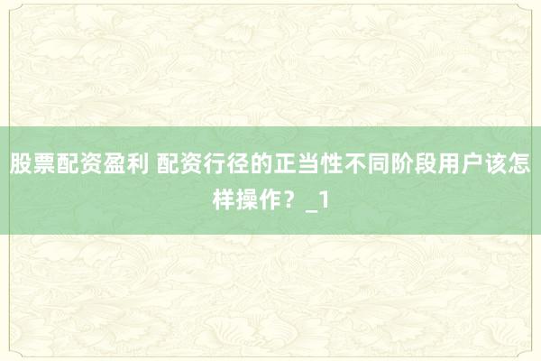 股票配资盈利 配资行径的正当性不同阶段用户该怎样操作？_1
