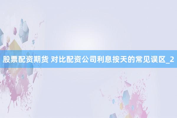 股票配资期货 对比配资公司利息按天的常见误区_2