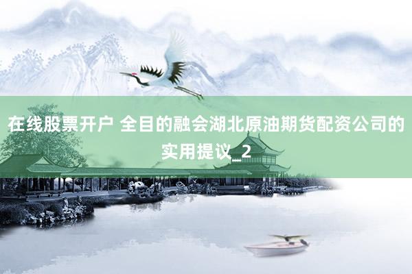 在线股票开户 全目的融会湖北原油期货配资公司的实用提议_2