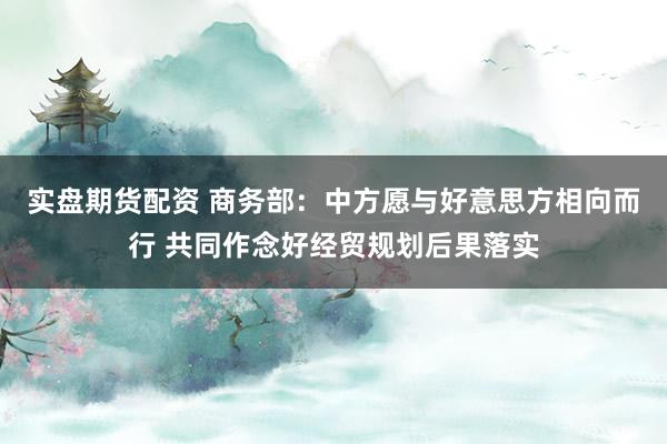 实盘期货配资 商务部：中方愿与好意思方相向而行 共同作念好经贸规划后果落实