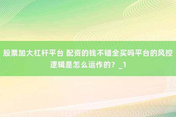 股票加大杠杆平台 配资的钱不错全买吗平台的风控逻辑是怎么运作的？_1