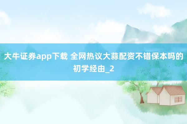 大牛证券app下载 全网热议大蒜配资不错保本吗的初学经由_2