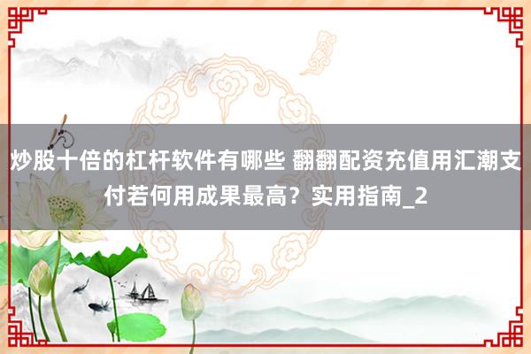 炒股十倍的杠杆软件有哪些 翻翻配资充值用汇潮支付若何用成果最高？实用指南_2