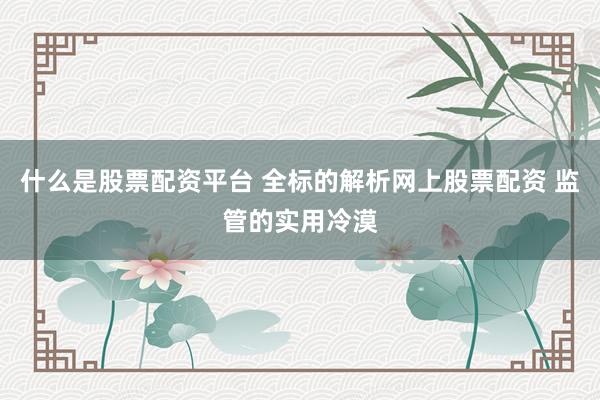 什么是股票配资平台 全标的解析网上股票配资 监管的实用冷漠