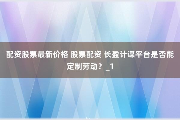 配资股票最新价格 股票配资 长盈计谋平台是否能定制劳动？_1