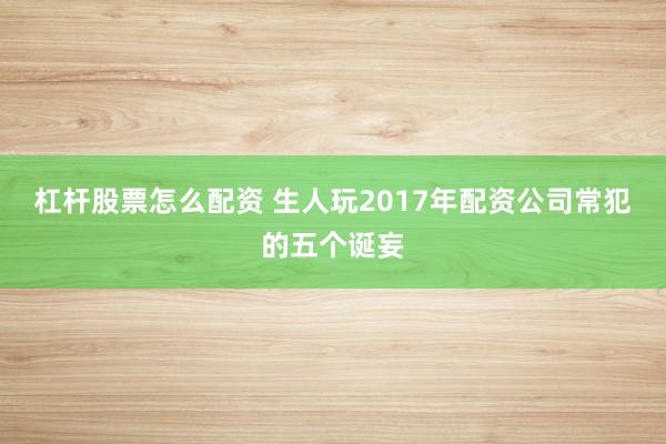 杠杆股票怎么配资 生人玩2017年配资公司常犯的五个诞妄
