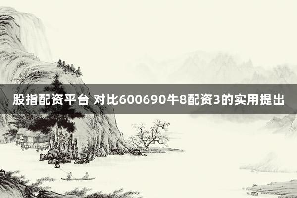 股指配资平台 对比600690牛8配资3的实用提出
