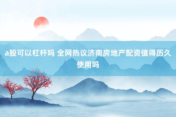 a股可以杠杆吗 全网热议济南房地产配资值得历久使用吗