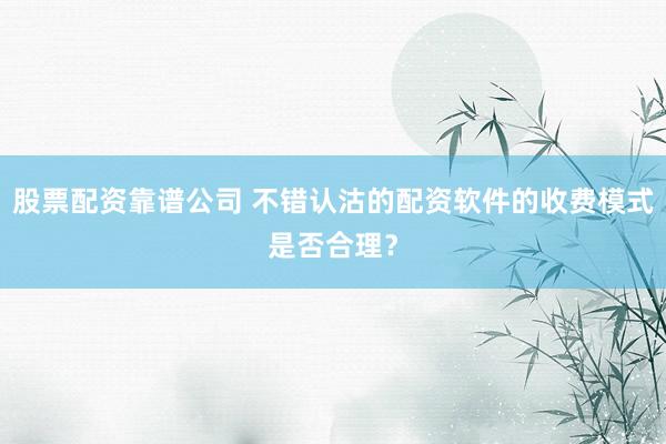 股票配资靠谱公司 不错认沽的配资软件的收费模式是否合理？