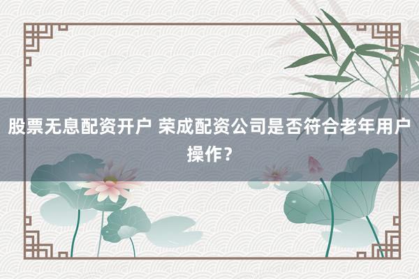 股票无息配资开户 荣成配资公司是否符合老年用户操作？
