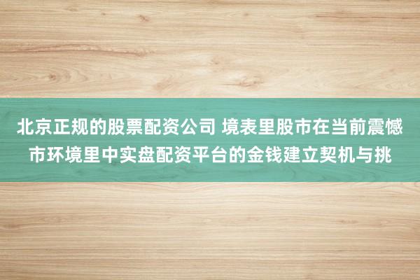 北京正规的股票配资公司 境表里股市在当前震憾市环境里中实盘配资平台的金钱建立契机与挑