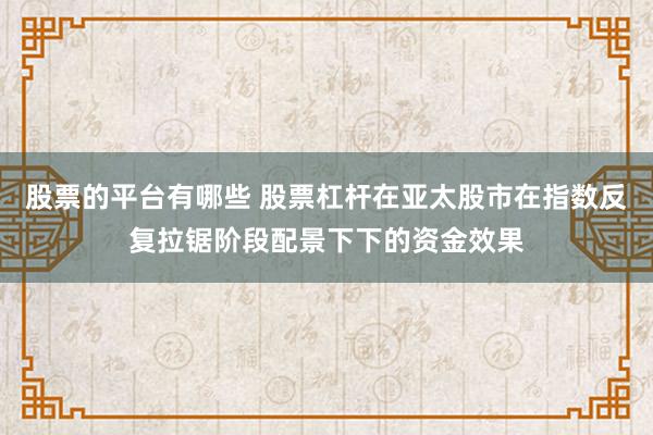 股票的平台有哪些 股票杠杆在亚太股市在指数反复拉锯阶段配景下下的资金效果